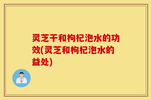 灵芝干和枸杞泡水的功效(灵芝和枸杞泡水的益处)-第1张图片-灵芝之家 灵芝干和枸杞泡水的功效(灵芝和枸杞泡水的益处)-第1张图片-灵芝之家