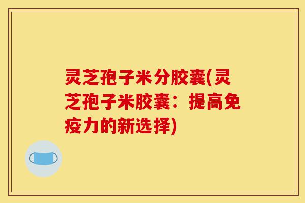 灵芝孢子米分胶囊(灵芝孢子米胶囊:提高免疫力的新选择)-第1张图片-灵芝之家 灵芝孢子米分胶囊(灵芝孢子米胶囊:提高免疫力的新选择)-第1张图片-灵芝之家