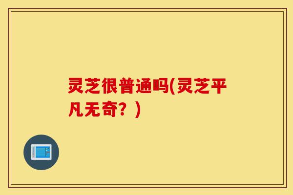 灵芝很普通吗(灵芝平凡无奇?)-第1张图片-灵芝之家 灵芝很普通吗(灵芝平凡无奇?)-第1张图片-灵芝之家