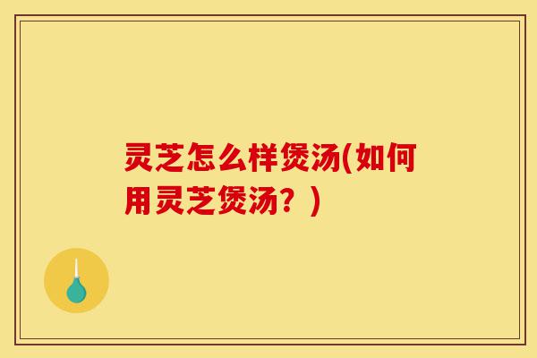 灵芝怎么样煲汤(如何用灵芝煲汤?)-第1张图片-灵芝之家 灵芝怎么样煲汤(如何用灵芝煲汤?)-第1张图片-灵芝之家