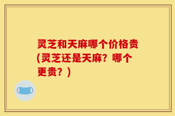 灵芝和天麻哪个价格贵(灵芝还是天麻?哪个更贵?)-第1张图片-灵芝之家 灵芝和天麻哪个价格贵(灵芝还是天麻?哪个更贵?)-第1张图片-灵芝之家