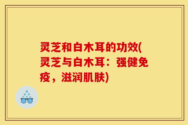 灵芝和白木耳的功效(灵芝与白木耳：强健免疫，滋润肌肤)-第1张图片-灵芝之家