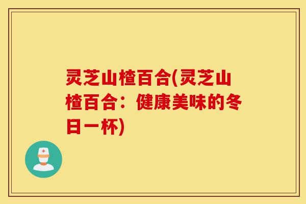 灵芝山楂百合(灵芝山楂百合：健康美味的冬日一杯)-第1张图片-灵芝之家