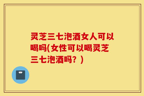 灵芝三七泡酒女人可以喝吗(女性可以喝灵芝三七泡酒吗?)-第1张图片-灵芝之家 灵芝三七泡酒女人可以喝吗(女性可以喝灵芝三七泡酒吗?)-第1张图片-灵芝之家