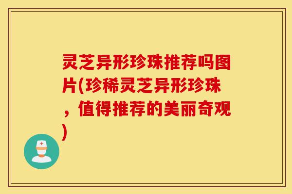灵芝异形珍珠推荐吗图片(珍稀灵芝异形珍珠,值得推荐的美丽奇观)-第1张图片-灵芝之家 灵芝异形珍珠推荐吗图片(珍稀灵芝异形珍珠,值得推荐的美丽奇观)-第1张图片-灵芝之家