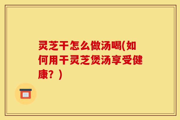 灵芝干怎么做汤喝(如何用干灵芝煲汤享受健康？)-第1张图片-灵芝之家