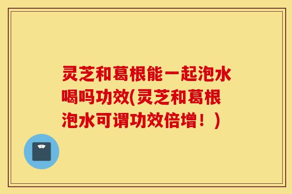 灵芝和葛根能一起泡水喝吗功效(灵芝和葛根泡水可谓功效倍增!)-第1张图片-灵芝之家 灵芝和葛根能一起泡水喝吗功效(灵芝和葛根泡水可谓功效倍增!)-第1张图片-灵芝之家
