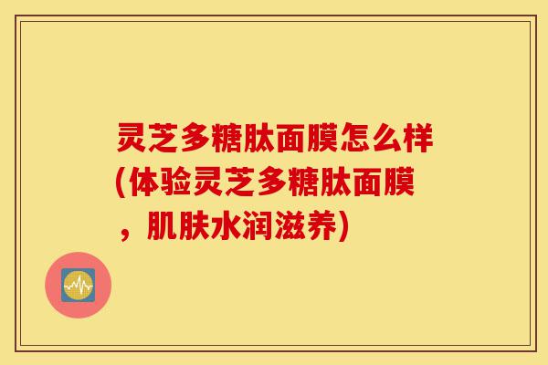 灵芝多糖肽面膜怎么样(体验灵芝多糖肽面膜,肌肤水润滋养)-第1张图片-灵芝之家 灵芝多糖肽面膜怎么样(体验灵芝多糖肽面膜,肌肤水润滋养)-第1张图片-灵芝之家
