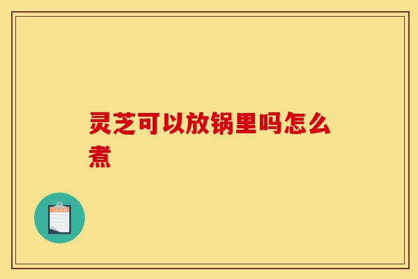 灵芝可以放锅里吗怎么煮-第1张图片-灵芝之家 灵芝可以放锅里吗怎么煮-第1张图片-灵芝之家