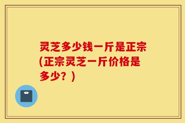 灵芝多少钱一斤是正宗(正宗灵芝一斤价格是多少?)-第1张图片-灵芝之家 灵芝多少钱一斤是正宗(正宗灵芝一斤价格是多少?)-第1张图片-灵芝之家