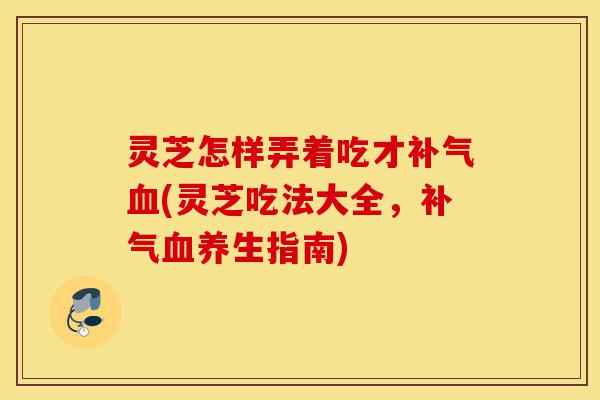 灵芝怎样弄着吃才补气血(灵芝吃法大全,补气血养生指南)-第1张图片-灵芝之家 灵芝怎样弄着吃才补气血(灵芝吃法大全,补气血养生指南)-第1张图片-灵芝之家