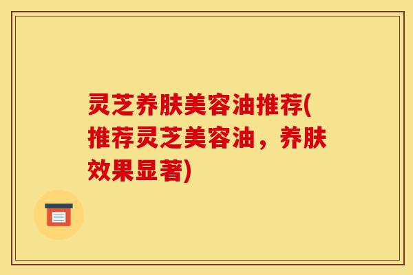 灵芝养肤美容油推荐(推荐灵芝美容油,养肤效果显著)-第1张图片-灵芝之家 灵芝养肤美容油推荐(推荐灵芝美容油,养肤效果显著)-第1张图片-灵芝之家