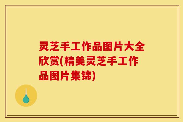 灵芝手工作品图片大全欣赏(精美灵芝手工作品图片集锦)-第1张图片-灵芝之家 灵芝手工作品图片大全欣赏(精美灵芝手工作品图片集锦)-第1张图片-灵芝之家
