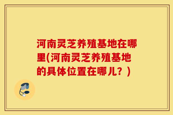 河南灵芝养殖基地在哪里(河南灵芝养殖基地的具体位置在哪儿?)-第1张图片-灵芝之家 河南灵芝养殖基地在哪里(河南灵芝养殖基地的具体位置在哪儿?)-第1张图片-灵芝之家
