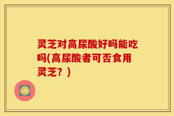 灵芝对高尿酸好吗能吃吗(高尿酸者可否食用灵芝？)-第1张图片-灵芝之家