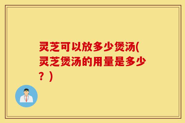 灵芝可以放多少煲汤(灵芝煲汤的用量是多少？)-第1张图片-灵芝之家