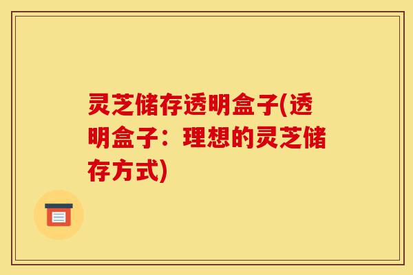 灵芝储存透明盒子(透明盒子:理想的灵芝储存方式)-第1张图片-灵芝之家 灵芝储存透明盒子(透明盒子:理想的灵芝储存方式)-第1张图片-灵芝之家