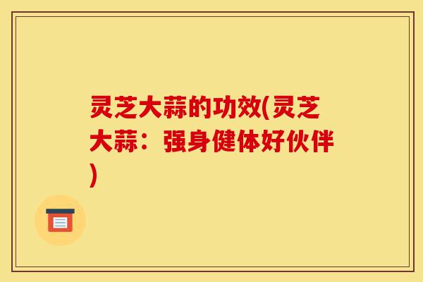 灵芝大蒜的功效(灵芝大蒜:强身健体好伙伴)-第1张图片-灵芝之家 灵芝大蒜的功效(灵芝大蒜:强身健体好伙伴)-第1张图片-灵芝之家