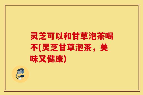 灵芝可以和甘草泡茶喝不(灵芝甘草泡茶,美味又健康)-第1张图片-灵芝之家 灵芝可以和甘草泡茶喝不(灵芝甘草泡茶,美味又健康)-第1张图片-灵芝之家