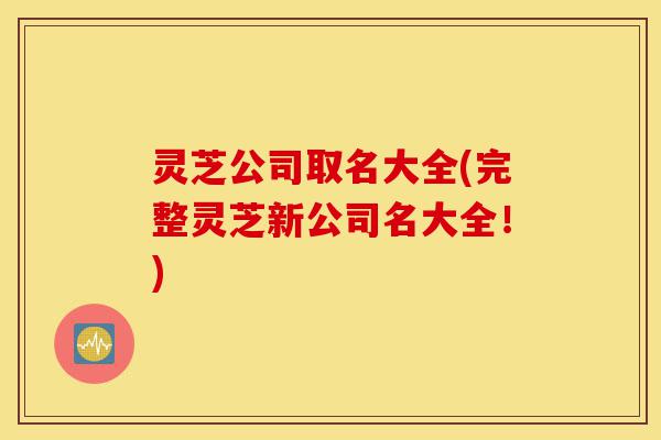 灵芝公司取名大全(完整灵芝新公司名大全!)-第1张图片-灵芝之家 灵芝公司取名大全(完整灵芝新公司名大全!)-第1张图片-灵芝之家