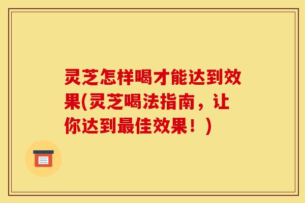 灵芝怎样喝才能达到效果(灵芝喝法指南，让你达到最佳效果！)-第1张图片-灵芝之家