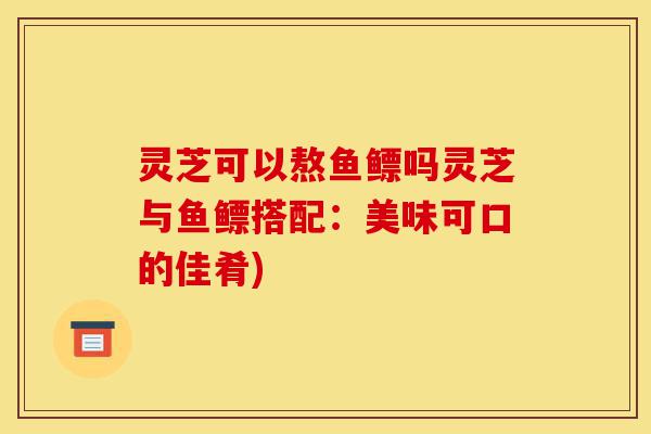 灵芝可以熬鱼鳔吗灵芝与鱼鳔搭配:美味可口的佳肴)-第1张图片-灵芝之家 灵芝可以熬鱼鳔吗灵芝与鱼鳔搭配:美味可口的佳肴)-第1张图片-灵芝之家
