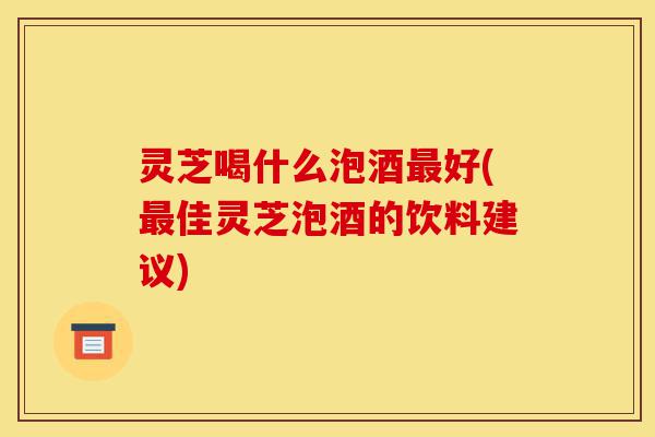 灵芝喝什么泡酒最好(最佳灵芝泡酒的饮料建议)-第1张图片-灵芝之家 灵芝喝什么泡酒最好(最佳灵芝泡酒的饮料建议)-第1张图片-灵芝之家