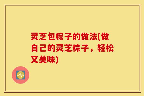 灵芝包粽子的做法(做自己的灵芝粽子,轻松又美味)-第1张图片-灵芝之家 灵芝包粽子的做法(做自己的灵芝粽子,轻松又美味)-第1张图片-灵芝之家