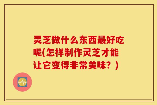 灵芝做什么东西最好吃呢(怎样制作灵芝才能让它变得非常美味？)-第1张图片-灵芝之家