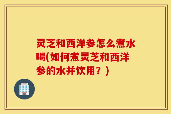灵芝和西洋参怎么煮水喝(如何煮灵芝和西洋参的水并饮用?)-第1张图片-灵芝之家 灵芝和西洋参怎么煮水喝(如何煮灵芝和西洋参的水并饮用?)-第1张图片-灵芝之家