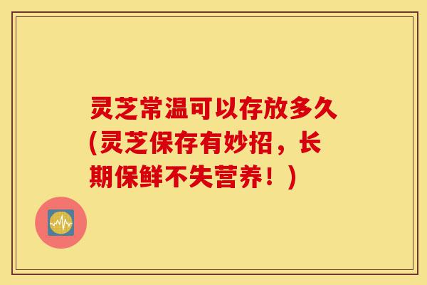 灵芝常温可以存放多久(灵芝保存有妙招，长期保鲜不失营养！)-第1张图片-灵芝之家