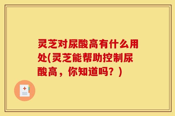 灵芝对尿酸高有什么用处(灵芝能帮助控制尿酸高，你知道吗？)-第1张图片-灵芝之家
