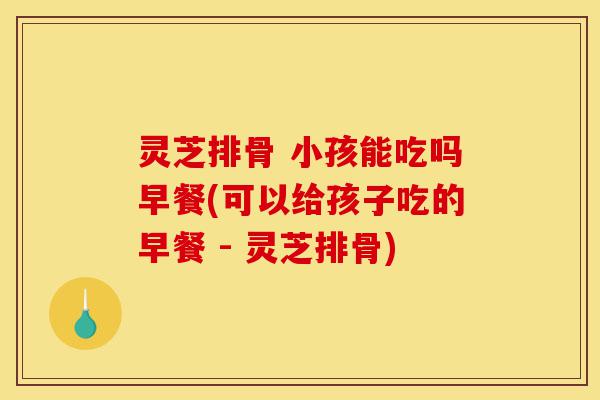 灵芝排骨 小孩能吃吗早餐(可以给孩子吃的早餐 - 灵芝排骨)-第1张图片-灵芝之家