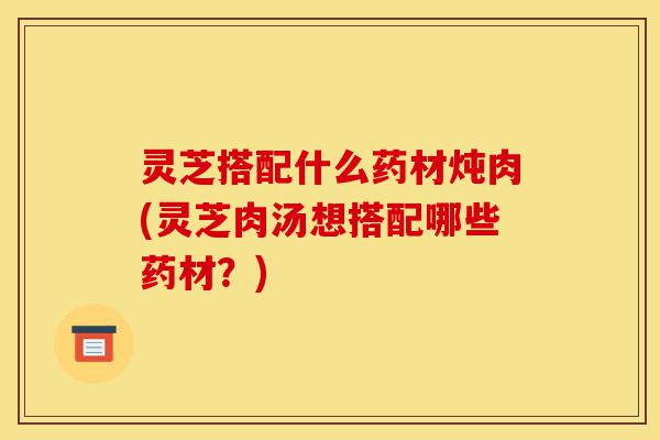 灵芝搭配什么药材炖肉(灵芝肉汤想搭配哪些药材?)-第1张图片-灵芝之家 灵芝搭配什么药材炖肉(灵芝肉汤想搭配哪些药材?)-第1张图片-灵芝之家