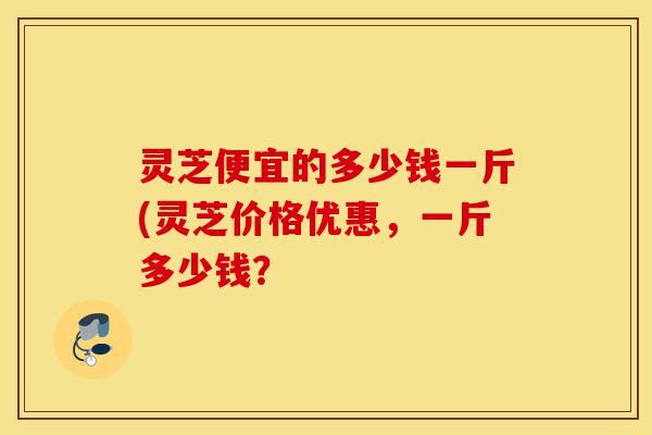 灵芝便宜的多少钱一斤(灵芝价格优惠,一斤多少钱?-第1张图片-灵芝之家 灵芝便宜的多少钱一斤(灵芝价格优惠,一斤多少钱?-第1张图片-灵芝之家