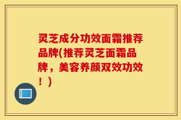 灵芝成分功效面霜推荐品牌(推荐灵芝面霜品牌,美容养颜双效功效!)-第1张图片-灵芝之家 灵芝成分功效面霜推荐品牌(推荐灵芝面霜品牌,美容养颜双效功效!)-第1张图片-灵芝之家