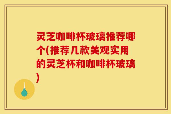 灵芝咖啡杯玻璃推荐哪个(推荐几款美观实用的灵芝杯和咖啡杯玻璃)-第1张图片-灵芝之家 灵芝咖啡杯玻璃推荐哪个(推荐几款美观实用的灵芝杯和咖啡杯玻璃)-第1张图片-灵芝之家