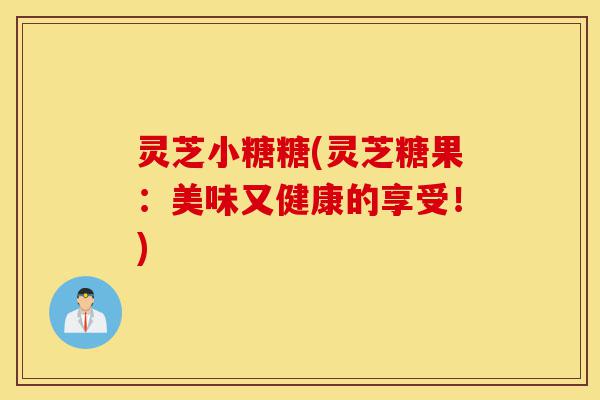 灵芝小糖糖(灵芝糖果:美味又健康的享受!)-第1张图片-灵芝之家 灵芝小糖糖(灵芝糖果:美味又健康的享受!)-第1张图片-灵芝之家
