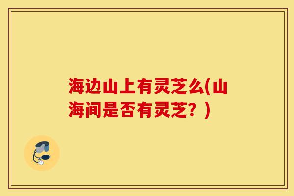 海边山上有灵芝么(山海间是否有灵芝?)-第1张图片-灵芝之家 海边山上有灵芝么(山海间是否有灵芝?)-第1张图片-灵芝之家
