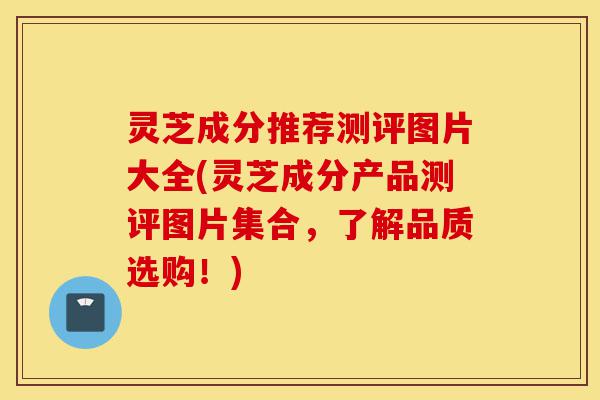 灵芝成分推荐测评图片大全(灵芝成分产品测评图片集合，了解品质选购！)-第1张图片-灵芝之家
