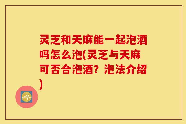 灵芝和天麻能一起泡酒吗怎么泡(灵芝与天麻可否合泡酒?泡法介绍)-第1张图片-灵芝之家 灵芝和天麻能一起泡酒吗怎么泡(灵芝与天麻可否合泡酒?泡法介绍)-第1张图片-灵芝之家
