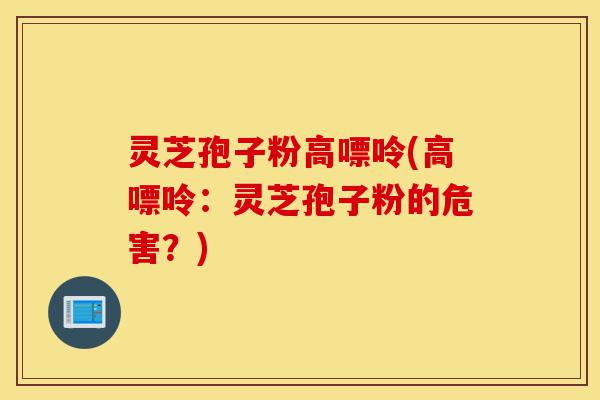 灵芝孢子粉高嘌呤(高嘌呤:灵芝孢子粉的危害?)-第1张图片-灵芝之家 灵芝孢子粉高嘌呤(高嘌呤:灵芝孢子粉的危害?)-第1张图片-灵芝之家