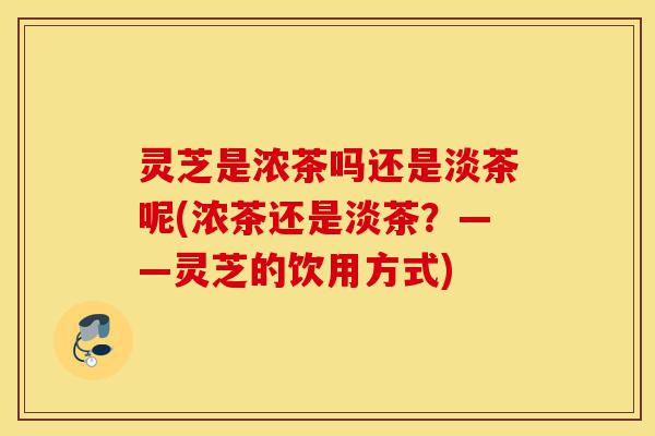 灵芝是浓茶吗还是淡茶呢(浓茶还是淡茶?——灵芝的饮用方式)-第1张图片-灵芝之家 灵芝是浓茶吗还是淡茶呢(浓茶还是淡茶?——灵芝的饮用方式)-第1张图片-灵芝之家