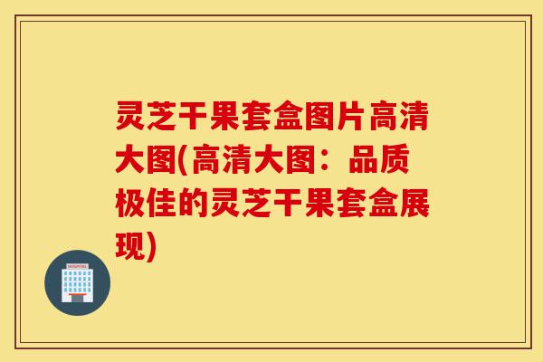 灵芝干果套盒图片高清大图(高清大图:品质极佳的灵芝干果套盒展现)-第1张图片-灵芝之家 灵芝干果套盒图片高清大图(高清大图:品质极佳的灵芝干果套盒展现)-第1张图片-灵芝之家