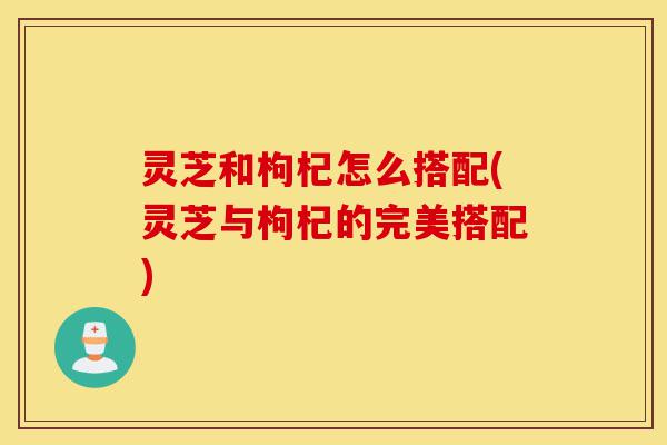 灵芝和枸杞怎么搭配(灵芝与枸杞的完美搭配)-第1张图片-灵芝之家 灵芝和枸杞怎么搭配(灵芝与枸杞的完美搭配)-第1张图片-灵芝之家