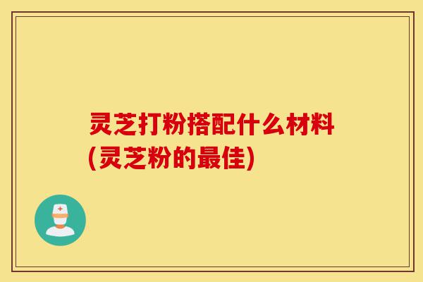 灵芝打粉搭配什么材料(灵芝粉的最佳)-第1张图片-灵芝之家