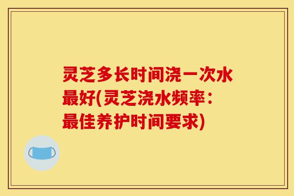 灵芝多长时间浇一次水最好(灵芝浇水频率：最佳养护时间要求)-第1张图片-灵芝之家