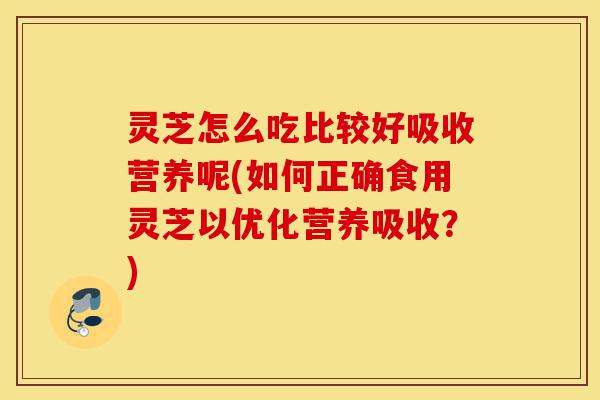 灵芝怎么吃比较好吸收营养呢(如何正确食用灵芝以优化营养吸收?)-第1张图片-灵芝之家 灵芝怎么吃比较好吸收营养呢(如何正确食用灵芝以优化营养吸收?)-第1张图片-灵芝之家