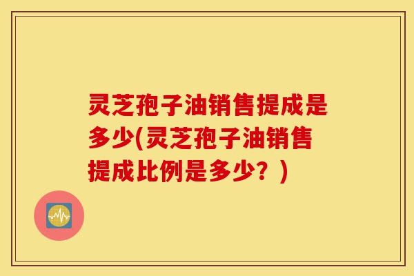 灵芝孢子油销售提成是多少(灵芝孢子油销售提成比例是多少?)-第1张图片-灵芝之家 灵芝孢子油销售提成是多少(灵芝孢子油销售提成比例是多少?)-第1张图片-灵芝之家