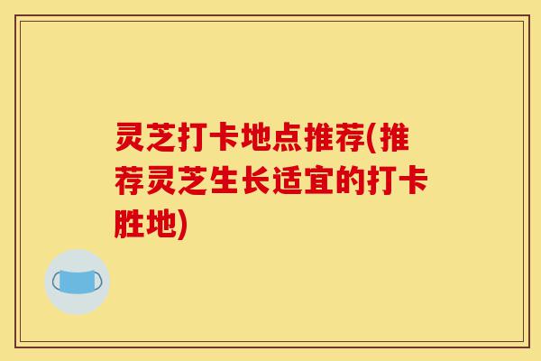 灵芝打卡地点推荐(推荐灵芝生长适宜的打卡胜地)-第1张图片-灵芝之家 灵芝打卡地点推荐(推荐灵芝生长适宜的打卡胜地)-第1张图片-灵芝之家